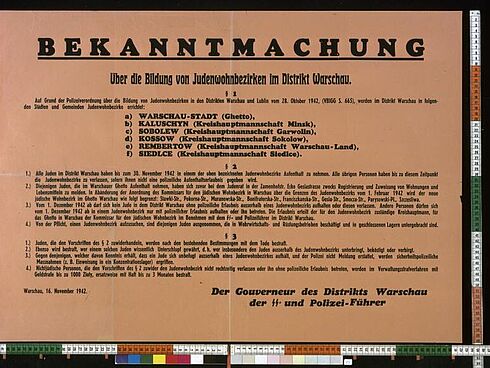 Bekanntmachung  Über die Bildung von Judenwohnbezirken im Distrikt Warschau.  § 1 Auf Grund der Polizeiverordnung über die Bildung von Judenwohnbezirken in den Distrikten Warschau und Lublin vom 28. Oktober 1942, (VBIGG S. 665), werden im Distrikt Warschau in folgenden Städten und Gemeinden Judenwohnbezirke errichtet:  a) Warschau-Stadt (Ghetto), b) Kaluschyn (Kreishauptmannschaft Minsk), c) Sobolew (Kreishauptmannschaft Garwolin), d) Kossow (Kreishauptmannschaft Sokolow), e) Rembertow (Kreishauptmannschaft Warschau-Land), f) Siedlce (Kreishauptmannschaft Siedlce).  § 2 1.) Alle Juden im Distrikt Warschau haben bis zum 30. November 1942 in einem der oben bezeichneten Judenwohnbezirke Aufenthalt zu nehmen. Alle übrigen Personen haben bis zu diesem Zeitpunkt die Judenwohnbezirke zu verlassen, sofern ihnen nicht eine polizeiliche Aufenthaltserlaubnis gegeben wird. 2.) Diejenigen Juden, die im Warschauer Ghetto Aufenthalt nehmen, haben sich zuvor bei dem Judenrat in der Zamenhofstr. Ecke Gesiastrasse zwecks Registrierung und Zuweisung von Wohnungen und Lebensmitteln zu melden. In Abänderung der Anordnung des Kommissars für den jüdischen Wohnbezirk in Warschau über die Grenzen des Judenwohnbezirks vom 1. Februar 1942 wird der neue jüdische Wohnbezirk im Ghetto Warschau wie folgt begrenzt: Stawki-Str., Pokorna-Str., Muranowska-Str., Bonifraterska-Str., Franciszkanska-Str., Gesia-Str., Smocza-Str., Parysowski-Pl.,Szczesliwa. 3.) Vom 1. Dezember 1942 ab darf sich kein Jude in dem Distrikt Warschau ohne polizeiliche Erlaubnis außerhalb eines Judenwohnbezirks aufhalten oder diesen verlassen. Andere Personen dürfen sich vom 1. Dezember 1942 ab in einem Judenwohnbezirk nur mit polizeilicher Erlaubnis aufhalten oder ihn betreten. Die Erlaubnis erteilt der für den Judenwohnbezirk zuständige Kreishauptmann, für das Ghetto in Warschau der Kommissar für den jüdischen Wohnbezirk im Benehmen mit dem SS- und Polizeiführer im Distrikt Warschau. 4.) Von der Pflicht, einen Judenwohnbezirk aufzusuchen, sind diejenigen Juden ausgenommen, die in Wehrwirtschafts- und Rüstungsbetrieben beschäftigt und in geschlossenen Lagern untergebracht sind.  § 3 1.) Juden, die den Vorschriften des § 2 zuwiderhandeln, werden nach den bestehenden Bestimmung mit dem Tode bestraft. 2.) Ebenso wird bestraft, wer einem solchen Juden wissentlich Unterschlupf gewährt, d. h. wer insbesondere dem Juden außerhalb des Judenbezirks unterbringt, beköstigt oder verbirgt. 3.) Gegen denjenigen, welcher davon Kenntnis erhält, dass ein Jude sich unbefugt außerhalb eines Judenbezirkes aufhält, und der Polizei nicht Meldung erstattet, werden sicherheitspolizeiliche Maßnahmen (z.B. Einweisung in ein Konzentrationslager) ergriffen. 4.) Nichtjüdische Personen, die den Vorschriften des § 2 zuwider den Judenbezirk nicht rechtzeitig verlassen oder ihn ohne polizeiliche Erlaubnis betreten, werden im Verwaltungsstrafverfahren mit Geldstrafe bis zu 1.000 Zloty, ersatzweise mit Haft bis zu 3 Monaten bestraft.  Der Gouverneur des Distrikt Warschau der SS- und Polizei-Führer  Warschau, 16. November 1942