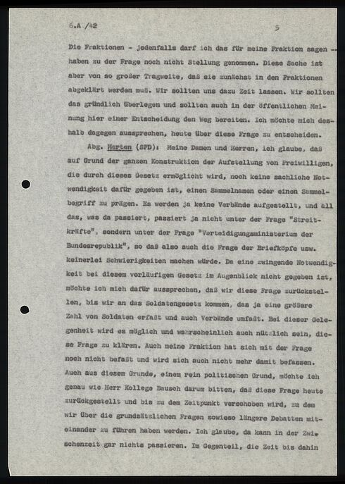 6.A /42                                                5  Die Fraktionen - Jedenfalls darf ich das für meine Fraktion sagen - haben zu der Frage noch nicht Stellung genommen. Diese Sache ist aber von so großer Tragweite, daß sie zunächst in den Fraktionen abgeklärt werden muß. Wir sollten uns dazu Zeit lassen. Wir sollten das gründlich überlegen und sollten auch in der öffentlichen Mei- nung hier einer Entscheidung den Weg bereiten. Ich möchte mich des- halb dagegen aussprechen, heute über diese Frage zu entscheiden.  Abg. Merten (SPD): Weine Demen und Herren, ich glaube, daß auf Grund der ganzen Konstruktion der Aufstellung von Freiwilligen, die durch dieses Gesetz ermöglicht wird, noch keine sachliche Not- wendigkeit dafür gegeben ist, einen Sammelnamen oder einen Sammel- begriff zu prägen. Es werden ja keine Verbände aufgestellt, und all das, was da passiert, passiert ja nicht unter der Frage "Streit- kräfte", sondern unter der Frage "Verteidigungsministerium der Bundesrepublik", so daß also auch die Frage der Briefköpfe usw. keinerlei Schwierigkeiten machen würde. Da eine zwingende Notwendig- keit bei diesem vorläufigen Gesetz im Augenblick nicht gegeben ist, möchte ich mich dafür aussprechen, daß wir diese Frage zurückstel- len, bis wir an das Soldatengesetz kommen, das ja eine größere Zahl von Soldaten erfaßt und auch Verbände umfaßt. Bei dieser Gele- genheit wird es möglich und wahrscheinlich auch nützlich sein, die- se Frage zu klären. Auch meine Fraktion hat sich mit der Frage noch nicht befaßt und wird sich auch nicht mehr damit befassen. Auch aus diesem Grunde, einem rein politischen Grund, möchte ich genau wie Herr Kollege Bausch darum bitten, daß diese Frage heute zurückgestellt und bis zu dem Zeitpunkt verschoben wird, zu dem wir über die grundsätzlichen Fragen sowieso längere Debatten mit- einander zu führen haben werden. Ich glaube, da kann in der Zwi- schenzeit gar nichts passieren. Im Gegenteil, die Zeit bis dahin