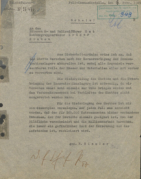Reichsführer-SS Tgb. Nr. [handschriftliche Ergänzung: 38/33/43 g.] [Haken]  Feld-Kommandostelle, den [handschriftliche Ergänzung: 16.] Febr. 1943  [Stempel: Persönlicher Stab Reichsführer-SS Schriftgut[unleserlich] Akt. Nr. Beh./ [handschriftliche Ergänzung: 949]]  [Kürzel]  Geheim!  An den Höheren SS- und Polizeiführer Ost SS-Obergruppenführer Krüger Krakau  Aus Sicherheitsgründen ordne ich an, daß das Ghetto Warschau nach der Herausverlegung des Konzentrationslagers abzureißen ist, wobei alle irgendwie verwertbaren Teile der Häuser und Materialien aller vorher zu verwerten sind.  Die Niederreißung des Ghettos und die Unterbringung des Konzentrationslagers ist notwendig, da wir Warschau sonst wohl niemals zur Ruhe bringen werden und das Verbrecherunwesen bei Verbleiben des Ghettos nicht ausgerottet werden kann.  Für die Niederlegung des Ghettos ist mir ein Gesamtplan vorzulegen. Auf jeden Fall muss erreicht werden, daß der für 500.000 Untermenschen bisher vorhandene Wohnraum, der für Deutsche niemals geeignet ist, von der Bildfläche verschwindet und die Millionenstadt Warschau, die immer ein gefährlicher Herd der Zersetzung und des Aufstandes ist, verkleinert wird.
