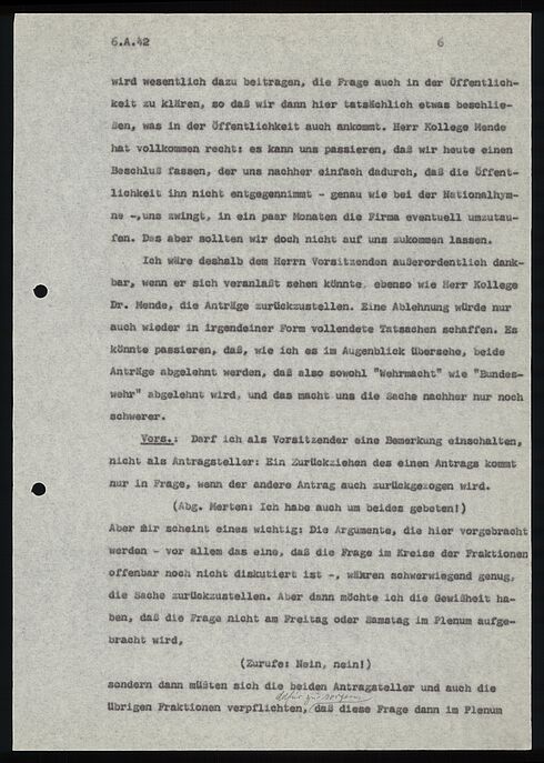 6.A.42							6  wird wesentlich dazu beitragen, die Frage auch in der Öffentlich- keit zu klären, so daß wir dann hier tatsächlich etwas beschlie- ßen, was in der Öffentlichkeit auch ankommt. Herr Kollege Mende hat vollkommen recht: es kann uns passieren, das wir heute einen Beschluß fassen, der uns nachher einfach dadurch, daß die Öffent- lichkeit ihn nicht entgegennimmt - genau wie bei der Nationalhym- ne -, uns zwingt, in ein paar Monaten die Firma eventuell umzutau- fen. Das aber sollten wir doch nicht auf uns zukommen lassen.  Ich wäre deshalb dem Herrn Vorsitzenden außerordentlich dank- bar, wenn er sich veranlaßt sehen könnte, ebenso wie Herr Kollege Dr. Mende, die Anträge zurückzustellen. Eine Ablehnung würde nur auch wieder in irgendeiner Form vollendete Tatsachen schaffen. Es könnte passieren, daß, wie ich es im Augenblick übersehe, beide Anträge abgelehnt werden, daß also sowohl "Wehrmacht" wie "Bundes- wehr" abgelehnt wird, und das macht uns die Sache nachher nur noch schwerer.  Vors.: Darf ich als Vorsitzender eine Bemerkung einschalten, nicht als Antragsteller: Ein Zurückziehen des einen Antrags kommt nur in Frage, wenn der andere Antrag auch zurückgezogen wird.  (Abg. Merten: Ich habe auch um beides gebeten! )  Aber mir scheint eines wichtig: Die Argumente, die hier vorgebracht werden - vor allem das eine, daß die Frage im Kreise der Fraktionen offenbar noch nicht diskutiert ist -, wären schwerwiegend genug, die Sache zurückzustellen. Aber dann möchte ich die Gewißheit ha- ben, daß die Frage nicht am Freitag oder Samstag im Plenum aufge- bracht wird,  (Zurufe: Nein, nein!)  sondern dann müsten sich die beiden Antragsteller und auch die übrigen Fraktionen verpflichten,[Handschriftliche Anmerkung] daß  diese Frage dann im Plenum