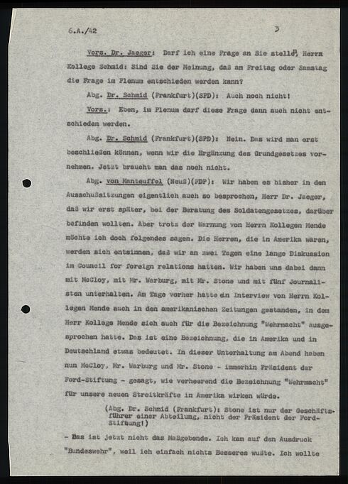 6.A./42                                                     3  Vors. Dr. Jaeger: Darf Ich eine Frage an Sie stellen, Herr Kollege Schmid: Sind Sie der Meimung, daß am Freitag oder Samstag die Frage im Plenum entschieden werden kann?  Abg. Dr. Schmid (Frankfurt)(SPD): Auch noch nicht!  Vors .: Eben, im Plenum darf diese Frage dann auch nicht ent- schieden werden.  Abg. Dr. Schmid (Frankfurt)(SPD): Nein. Das wird man erst beschließen können, wenn wir die Ergänzung des Grundgesetzes vor- nehmen. Jetzt braucht man das noch nicht.  Abg. von Manteuffel (Neuß)(FDP): Wir haben es bisher in den Ausschußsitzungen eigentlich auch so besprochen, Herr Dr. Jaeger, daß wir erst später, bei der Beratung des Soldatengesetzes, darüber befinden wollten. Aber trotz der Warnung von Herrn Kollegen Mende möchte ich doch folgendes sagen. Die Herren, die in Amerika waren, werden sich entsinnen, das wir an zwei Tagen eine lange Diskussion im Council for foreign relations hatten. Wir haben uns dabei dann mit Mocloy, mit Mr. Warburg, mit Mr. Stone und mit fünf Journali- sten unterhalten. Am Tage vorher hatte ein Interview von Herrn Kol- legen Mende auch in den amerikanischen Zeitungen gestanden, in dem Herr Kollege Mende sich auch für die Bezeichnung "Wehrmacht" ausge- sprochen hatte. Das ist eine Bezeichnung, die in Amerika und in Deutschland etwas bedeutet. In dieser Unterhaltung am Abend haben nun Mocloy, Mr. Warburg und Mr. Stone - immerhin Präsident der Ford-Stiftung - gesagt, wie verheerend die Bezeichnung "Wehrmacht" für unsere neuen Streitkräfte in Amerika wirken würde.  (Abg. Dr. Schmid (Frankfurt): Stone ist nur der Geschäfts- führer einer Abteilung, nicht der Präsident der Ford- Stiftung! )  - Das ist jetzt nicht das Maßsgebende. Ich kam auf den Ausdruck "Bundeswehr", weil ich einfach nichts Besseres wußte. Ich wollte