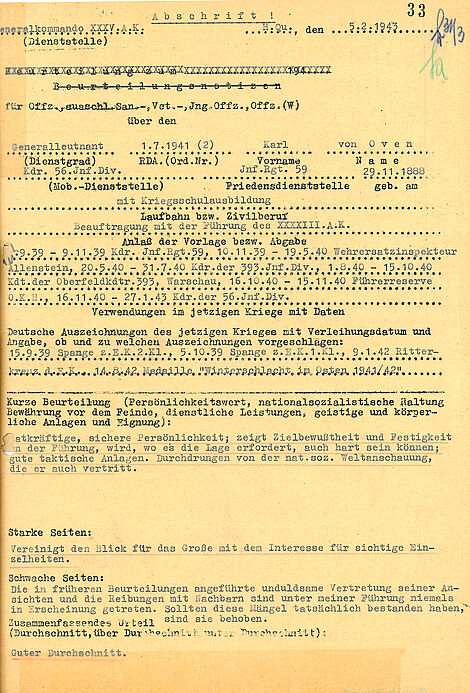 Abschrift!  33 [Handschriftliche Ergänzung: hr 31/3 ha]  Generalkommando XXXV.A.K.; H.Qu., den 05.02.1943 (Dienststelle)  [durchgestrichen: Beurteilung zum [Auslassung] 194 [Auslassung] Beurteilungsnotizen]  für Offz. ausschl. San.-, Vet.-, Jng.Offz., Offz. (W) über den  (Dienstgrad):Generalleutnant  RDA.(Ord.Nr.): 01.07.1941 (2)  Vorname: Karl  Name: von Oven  (Mob.-Dienststelle): Kdr. 56.Inf.Div.	  Friedensdienstatelle: Inf.Rgt. 59  geb. am: 29.11.1888  Laufbahn bzw. Zivilberuf: mit Kriegsschulausbildung  Anlaß der Vorlage bezw. Abgabe: Beauftragung mit der Führung des XXXXIII.A.K.  Verwendungen im jetzigen Kriege mit Daten: 09.1939-09.11.1939 Kdr. Inf.Rgt.59, 10.11.1939-19.05.1940 Wehrersatzinspekteur Allenstein, 20.05.1940-31.07.1940 Kdr.der 393. Inf. Div., 01.08.1940-15.10.1940 Kdt.der Oberfeldkdtr. 393, Warschau, 16.10.1940-15.11.1940 Führerreserve O.K.H., 16.11.1940-27.01.1943 Kdr.der 56. Inf.Div.  Deutsche Auszeichnungen des jetzigen Krieges mit Verleihungsdatum und Angabe, ob und zu welchen Auszeichnungen vorgeschlagen: 15.09.1939 Spange z.E.K. 2.K1., 05.10.1939 Spange Z.E.K. 1.K1., 09.01.1942 Ritterkreuz d.E.K., 14.08.1942 Medaille "Winterschlacht im Osten 1941/1942"  Kurze Beurteilung (Persönlichkeitswert, nationalsozialistische Haltung, Bewährung vor dem Feinde, dienstliche Leistungen, geistige und körperliche Anlagen und Eignung): Tatkräftige, sichere Persönlichkeit; zeigt Zielbewußtheit und Festigkeit an der Führung, wird, wo es die Lage erfordert, auch hart sein können; gute taktische Anlagen. Durchdrungen von der nat.soz. Weltanschauung, die er auch vertritt.  Starke Seiten: Vereinigt den Blick für das Große mit dem Interesse für sichtige Einzelheiten.  Schwache Seiten: Die in früheren Beurteilungen angeführte unduldsame Vertretung seiner Ansichten und die Reibungen mit Nachbarn sind unter meiner Führung niemals in Erscheinung getreten. Sollten diese Mängel tatsächlich bestanden haben, sind sie behoben.  Zusammenfassendes Urteil (Durchschnitt,über Durchschnitt, unter Durchschnitt):  Guter Durchschnitt.
