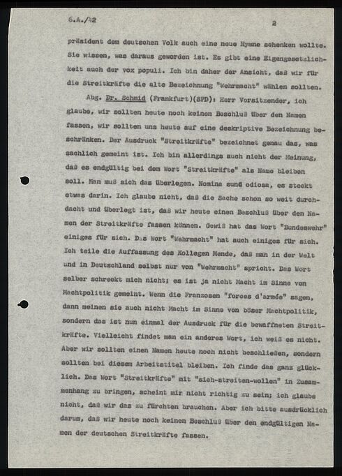 6.A./42                                                        2  präsident dem deutschen Volk auch eine noue Hymne schenken wollte. Sie wissen, was daraus geworden ist. Es gibt eine Eigengesetzlich- keit auch der vox populi. Ich bin daher der Ansicht, daß wir für die Streitkräfte die alte Bezeichnung "Wehrmacht" wählen sollten.  Abg. Dr. Schmid (Frankfurt)(SPD): Herr Vorsitzender, Ich glaube, wir sollten heute noch keinen Beschluß über den Nemen fassen, wir sollten uns heute auf eine deskriptive Bezeichnung be- schränken. Der Ausdruck "Streitkräfte" bezeichnet genau das, was sachlich gemeint ist. Ich bin allerdings auch nicht der Meinung, daß es endgültig bei dem Wort "Streitkräfte" als Name bleiben soll. Man muß sich das überlegen. Nomina sund odiosa, es steckt etwas darin. Ich glaube nicht, das die Sache schon so weit duroh- dacht und überlegt ist, das wir heute einen Beschluß über den Na- men der Streitkräfte fassen können. Gewiß hat das Wort "Bundeswehr einiges für sich. Das Wort "Wehrmacht" hat auch einiges für sich.  Ich teile die Auffassung des Kollegen Mende, daß man in der Welt und in Deutschland selbst nur von "Wehrmacht" spricht. Das Wort selber schreckt mich nicht; es ist ja nicht Macht im Sinne von Machtpolitik gemeint. Wenn die Franzosen "forces d