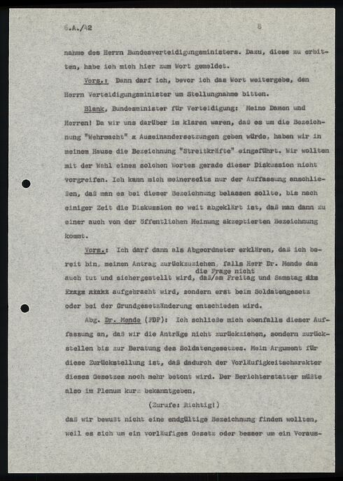 6.A./42						8			  nahme des Herrn Bundesverteidigungsministers. Dazu, diese zu erbit- ten, habe ich mich hier zum Wort gemeldet.  Vors.: Dann darf ich, bevor ich das Wort weitergebe, den Herrn Verteidigungsminister um Stellungnahme bitten.  Blank, Bundesminister für Verteidigung: Meine Damen und Herren! Da wir uns darüber im klaren waren, daß es um die Bezeich- nung "Wehrmacht" Auseinandersetzungen geben würde, haben wir in meinem Hause die Bezeichnung "Streitkräfte" eingeführt. Wir wollten mit der Wahl eines solchen Wortes gerade dieser Diskussion nicht vorgreifen. Ich kann mich meinerseits nur der Auffassung anschlie- ßen, daß man es bei dieser Bezeichnung belassen sollte, bis nach einiger Zeit die Diskussion so weit abgeklärt ist, daß man dann zu einer auch von der öffentlichen Meimung akzeptierten Bezeichnung kommt.  Vors.: Ich darf dann als Abgeordneter erklären, das ich be- reit bin, meinen Antrag zurückzuziehen, falls Herr Dr. Mende das auch tut und sichergestellt wird, dass die Frage nicht am Freitag  und Samstag aufgebracht wird, sondern erst beim Soldatengesetz oder bei der Grundgesetzänderung entschieden wird.  Abg. Dr. Mende (FDP): Ich schließe mich ebenfalls dieser Auf- fassung an, daß wir die Anträge nicht zurückziehen, sondern zurück- stellen bis zur Beratung des Soldatengesetzes. Mein Argument für diese Zurückstellung ist, daß dadurch der Vorläufigkeitscharakter dieses Gesetzes noch mehr betont wird. Der Berichterstatter müßte also im Plenum kurz bekanntgeben,  (Zurufe: Richtig!)  das wir bewußt nicht eine endgültige Bezeichnung finden wollten, weil es sich um ein vorläufiges Gesetz oder besser um ein Voraus-