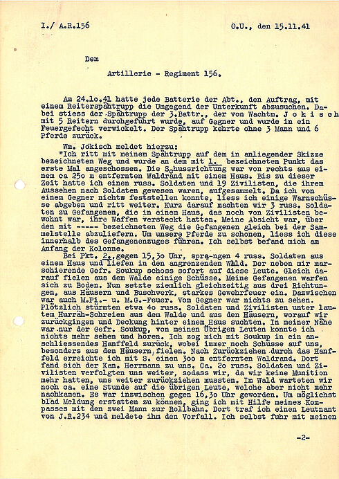 I./ A.R.156 O. U., den 15.11.1941  Dem Artillerie-Regiment 156.  Am 24.10.1941 hatte jede Batterie der Abt., den Auftrag, mit einem Reiterspähtrupp die Umgegend der Unterkunft abzusuchen. Dabei stiess der Spähtrupp der 3. Battr., der von Wachtm. Jokisch mit 5 Reitern durchgeführt wurde, auf Gegner und wurde in ein Feuergefecht verwickelt. Der Spähtrupp kehrte ohne 3 Mann und 6 Pferde zurück.  Wm. Jokisch meldet hierzu: "Ich ritt mit meinem Spähtrupp auf dem in anliegender Skizze bezeichneten Weg und wurde an dem mit 1. bezeichneten Punkt das erste Mal angeschossen. Die Schussrichtung war von rechts aus einem ca 250 m entfernten Waldrand mit einem Haus. Bis zu dieser Zeit hatte ich einen russ. Soldaten und 19 Zivilisten, die ihrem Aussehen nach Soldaten gewesen waren, aufgesammelt. Da ich von einem Gegner nichts feststellen konnte, liess ich einige Warnschüsse abgeben und ritt weiter. Kurz darauf machten wir 3 russ. Soldaten zu Gefangenen, die in einem Haus, das noch von Zivilisten bewohnt war, ihre Waffen versteckt hatten. Meine Absicht war, über den mit - - - - - bezeichneten Weg die Gefangenen gleich bei der Sammelstelle abzuliefern. Um unsere Pferde zu schonen, liess ich diese innerhalb des Gefangenenzuges führen. Ich selbst befand mich am Anfang der Kolonne. Bei Pkt. 2., gegen 15.3° Uhr, sprangen 4 russ. Soldaten aus einem. Haus und liefen in den angrenzenden Wald. Der neben mir marschierende Gefr. Soukup schoss sofort auf diese Leute. Gleich darauf fielen aus dem Walde einige Schüsse. Meine Gefangenen warfen sich zu Boden. Nun setzte ziemlich gleichzeitig aus drei Richtungen, aus Häusern und Buschwerk, starkes Gewehrfeuer ein. Dazwischen war auch M.Pi.- u. M.G.-Feuer. Vom Gegner war nichts zu sehen. Plötzlich stürmten etwa 40 russ. Soldaten und Zivilisten unter lautem Hurräh-Schreien aus dem Walde und aus den Häusern, worauf wir zurückgingen und Deckung hinter einem Haus suchten. In meiner Nähe war nur der Gefr. Soukup, von meinen Übrigen Leuten konnte ich -nichts mehr sehen und hören. Ich zog mich mit Soukup in ein anschliessendes Hanffeld zurück, wobei immer noch Schüsse auf uns, besonders aus den Häusern fielen. Nach Zurückziehen durch das Hanffeld erreichte ich mit S. einen 300 m entfernten Waldrand. Dort fand sich der Kan. Herrmann zu uns. Ca. 20 russ. Soldaten und Zivilisten verfolgten uns weiter, sodass wir, da wir keine Munition mehr hatten, uns weiter zurückziehen mussten. Im Wald warteten wir noch ca. eine Stunde auf die übrigen Leute, welche aber nicht mehr nachkamen. Es war inzwischen gegen 16:30 Uhr geworden. Um möglichst bald Meldung erstatten zu können, ging ich mit Hilfe meines Kompasses mit den zwei Mann zur Rollbahn. Dort traf ich einen Leutnant von J.R.234 und meldete ihm den Vorfall. Ich selbst fuhr mit meinen