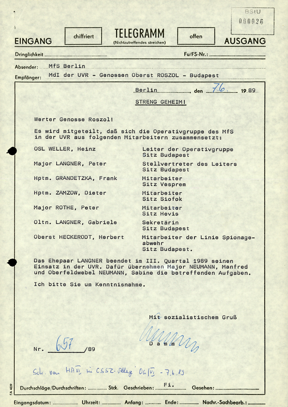 Eingang chiffriert; Telegramm offen; Ausgang (Nichtzutreffendes bitte streichen)  Dringlichkeit [Auslassung] FU/FS-Nr.: [Auslassung]  Absender: MfS Berlin Empfänger: MdI der UVR - Genossen Oberst Roszol - Budapest  Berlin, den [handschriftliche Ergänzung: 07.06.] 1989  Streng geheim!  Werter Genosse Roszol!  Es wird mitgeteilt, daß sich die Operativgruppe des MfS in der UVR aus folgenden Mitarbeitern zusammensetzt: OSL Weller, HeinzN Leiter der Operativgruppe Sitz Budapest Major Langner, Peter; Stellvertreter des Leiters Sitz Budapest Hptm. Grandetzka, Frank; Mitarbeiter Sitz Vesprem Hptm. Zamzow, Dieter; Mitarbeiter Sitz Siofok Major Rothe, Peter; Mitarbeiter Sitz Hevis Oltn. Langner, Gabriele; Sekretärin Sitz Budapest Oberst Heckerodt, Herbert; Mitarbeiter der Linie Spionageabwehr Sitz Budapest.  Das Ehepaar Langner beendet im III. Quartal 1989 seinen Einsatz in der UVR. Dafür übernehmen Major Neumann, Manfred und Oberfeldwebel Neumann, Sabine die betreffenden Aufgaben.  Ich bitte Sie um Kenntnisnahme.  Mit sozialistischem Gruß [Unterschrift] Damm  Nr. [handschriftliche Ergänzung: 657] /89  [handschriftliche Ergänzung: Schr. von HA VI in CSSR-Ablage OG/VI - 07.06.89]  Durchschläge/Durchschriften: [Auslassung] Stck.; Geschrieben: Fi.; Gesehen: [Auslassung]  Eingangsdatum: [Auslassung]; Uhrzeit: [Auslassung]; Anfang; [Auslassung]; Ende:[Auslassung]; Nachr.-Sachbearb.:[Auslassung]