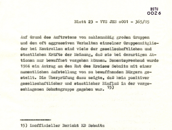Blatt 23 - VVS JHS o001 - 365/85 [Auf Grund des Auftretens von zahlenmäßig großen Gruppen und dem oft aggressiven Verhalten einzelner Gruppenmitglieder bei Kontrollen sind viele der gesellschaftlichen und staatlichen Kräfte der Meinung, daß sie bei derartigen Aktionen nur bewaffnet vorgehen können. Dementsprechend wurde 1984 ein Antrag an den Rat des Kreises Sebnitz mit einer namentlichen Aufstellung von zu bewaffnenden Bürgern gestellt. Die Überprüfung dazu zeigte, daß kein positiver gesellschaftlicher und staatlicher Einfluß in der vorgeschlagenen Schutzgruppe gegeben war.]