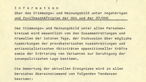 Hauptabteilung I/AKG  Berlin, [handschriftliche Ergänzung: 10.] Oktober 1989  [handschriftliche Ergänzung: Gen. Gieech b. Berichten [Kürzel: Nei] 11.10.]  Information  über das Stimmungs- und Meinungsbild unter Angehörigen und Zivilbeschäftigten der NVA und der GT/DDR  Das Stimmungs- und Meinungsbild unter allen Personenkreisen wird wesentlich von den Zusammenrottungen und Krawallen der letzten Tage, der Diskussion über mögliche Auswirkungen der provokatorischen Ausschreitungen und antisozialistischen Aktivitäten oppositioneller Kräfte sowie der Erörterung von Varianten zur Beruhigung der innenpolitischen Lage bestimmt.  Die Bewertung der aktuellen Ereignisse wird in allen Bereichen übereinstimmend von folgenden Tendenzen bestimmt:      [unterstrichen: Ablehnung der rowdyhaften Ausschreitungen und Befürwortung des konsequenten Vorgehens der Sicherheitskräfte.]     Als typisch für die Haltung der meisten Offiziere ist die Stellungnahme eines Angehörigen der MAK "Friedrich Engels" anzusehen:  "Die gegenwärtigen Ereignisse zeigen nach langer Zeit wieder deutlich, daß der Klassenkampf auch in Form von Gewalt nicht aus dem Instrumentarium des Gegners gestrichen ist. Der harte Kern dieser aufgeputschten Menge ist nicht mehr für die Ziele des Sozialismus zu gewinnen. Es kommt darauf an, die Frage der Macht zu unserem Gunsten zu entscheiden und deshalb ohne Verzug zu handeln."