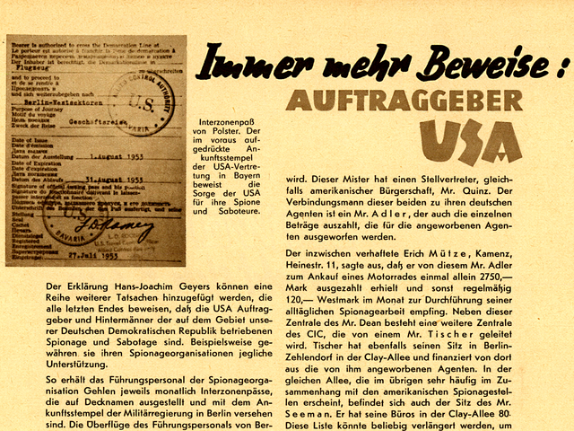 [Bild: Eine Fotokopie des Interzonenpasses.]  Interzonenpaß von Polster. Der im voraus aufgedrückte Ankunftsstempel der USA-Vertretung in Bayern beweist die Sorge der USA für ihre Spione und Saboteure.  Immer mehr Beweise! Auftraggeber USA  Der Erklärung Hans-Joachim Geyers können eine Reihe weiterer Tatsachen hinzugefügt werden, die alle letzten Endes beweisen, daß die USA Auftraggeber und Hintermänner der auf dem Gebiet unserer Deutschen Demokratischen Republik betriebenen Spionage und Sabotage sind. Beispielsweise gewähren sie ihren Spionageorganisationen jegliche Unterstützung.  So erhält das Führungspersonal der Spionageorganisation Gehlen jeweils monatlich Interzonenpässe, die auf Decknamen ausgestellt und mit dem Ankunftsstempel der Militärregierung in Berlin versehen sind. Die Überflüge des Führungspersonals von Berlin nach Westdeutschland und von Westdeutschland nach Westberlin erfolgen mit amerikanischen Kurierflugzeugen. Außerdem ist jeder Angehörige des Führungspersonals mit einer Sicherheitsnotnummer versehen, die er im Falle eines Eingreifens der Westberliner Stumm-Polizei bei sogenanntem Postaustausch oder bei Zusammenkünften in Lokalitäten vorzeigen soll. Er verlangt dann einen Offizier des CIC, nennt ihm seine Notnummer, und dieser Offizier veranlaßt dann auf Grund eines in seinem Besitz befindlichen Verzeichnisses, daß die Untersuchung des Falles sofort eingestellt wird.  Auch der Leiter der Filiale X/9592, Paulberg alias Polster, war im Besitz eines Interzonenpasses, der fürsorglich schon im voraus mit dem Kontrollstempel der USA-Vertretung in Bayern abgestempelt war.  Dieser Interzonenpaß ist in den Besitz der Staatssicherheitsorgane unserer Republik gelangt. Polster selbst mußte im Auftrage seiner Vorgesetzten Hals über Kopf nach Westdeutschland reisen, wohl um sich vor seinen Auftraggebern für das Auffliegen seiner Filiale zu verantworten.  Weiteres konkretes Beweismaterial lieferte Oberst Borrmann vom Staatssekretariat für Staatssicherheit. Oberst Borrmann berichtete auf der Pressekonferenz, daß sich in der Clay-Allee 80 in Westberlin eine Spionagezentrale befinde, die von einem amerikanischen Bürger, einem Mister Dean, geleitet wird. Dieser Mister hat einen Stellvertreter, gleichfalls amerikanischer Bürgerschaft, Mr. Quinz. Der Verbindungsmann dieser beiden zu ihren deutschen Agenten ist ein Mr. Adler, der auch die einzelnen Beträge auszahlt, die für die angeworbenen Agenten ausgeworfen werden.  Der inzwischen verhaftete Erich Mütze, Kamenz, Heinestr. 11, sagte aus, daß er von diesem Mr. Adler zum Ankauf eines Motorrades einmal allein 2750,- Mark ausgezahlt erhielt und sonst regelmäßig 120,- Westmark im Monat zur Durchführung seiner alltäglichen Spionagearbeit empfing. Neben dieser Zentrale des Mr. Dean besteht eine weitere Zentrale des CIC, die von einem Mr. Tischer geleitet wird. Tischer hat ebenfalls seinen Sitz in Berlin-Zehlendorf in der Clay-Allee und finanziert von dort aus die von ihm angeworbenen Agenten. In der gleichen Allee, die im übrigen sehr häufig im Zusammenhang mit den amerikanischen Spionagestellen erscheint, befindet sich auch der Sitz des Mr. Seeman. Er hat seine Büros in der Clay-Allee 80. Diese Liste könnte beliebig verlängert werden, um den Mr. Bauer, der in Berlin-Tempelhof am Columbiadamm seinen Sitz hat, oder den Mr. Schubert im gleichen Hause, oder den Mr. Föls, der sich ebenfalls in diesem Hause aufhält, aber seine Beträge nicht dort, sondern in der Podbielski-Allee in Berlin-Dahlem auszahlt.  Aus dem Beweismaterial unserer staatlichen Sicherheitsorgane geht weiter hervor, daß z.B. der Leiter einer besonderen Stelle des CIC, Johnson, in Berlin-Dahlem, Thielallee 77, seinen Sitz hat und der Leiter einer anderen Stelle des CIC, Reinhard, in Berlin-Dahlem, Fabeckstr. 6, untergebracht ist. Alle die hier Genannten haben sich damit beschäftigt, Deutsche als Agenten anzuwerben. Meist wandten sie sich an unerfahrene Personen, aber selbstverständlich wurden mit Vorliebe auch ausgesprochene Gegner der Deutschen Demokratischen Republik und der von uns geschaffenen Gesellschaftsordnung als Agenten geworben. Es ist bekannt, daß sich diese "Misters" ihren Agenten unter allen möglichen Namen vorstellen.  Doch auch die "Klarnamen" — so sagen die "Leute vom Fach" in Westberlin — aller dieser Mitarbeiter und Agenten des CIC und anderer Spionageorganisationen sind unseren staatlichen Organen bekannt. Eines Tages werden diese Herren auch mit ihren "Klarnamen" vor dem Tribunal des friedliebenden deutschen Volkes angesprochen werden.