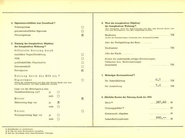 4. Eigentumsverhältnis laut Grundbuch^1) Volkseigentum [Auslassung] genossenschaftliches Eigentum [Auslassung] Privateigentum x  5. Nutzung des konspirativen Objektes/ der konspirativen Wohnung 1) Offizielle Nutzung durch staatliches Organ/Einrichtung [Auslassung] VEB [Auslassung] gesellschaftliche Organisation [Auslassung] Genossenschaft [Auslassung] Privatperson x  Nutzung durch das MfS als ^1) Eigentümer; (Wenn die Aufwendungen zum Bau oder Erwerb direkt oder über eine Mittelsperson vom MfS aufgebracht wurden); [Auslassung] Liegt von der Mittelsperson eine Verzichtserklärung vor?; ja [Auslassung]; nein  [Auslassung] Mieter x Mietvertrag liegt vor; ja x; nein [Auslassung] Nutzer  [Auslassung] Nutzungsvertrag liegt vor; ja [Auslassung]; nein [Auslassung]  6. Wert des konspirativen Objektes/ der konspirativen Wohnung^2) (Nur anzugeben, wenn die Aufwendungen zum Bau oder Erwerb direkt oder über eine Mittelsperson vom MfS aufgebracht wurden) Baukosten [Auslassung] TM; (Außer für Erweiterungen, Umbauten bzw. Modernisierungen) Jahr der Fertigstellung des Baus [Auslassung]  Kaufsumme [Auslassung] TM Jahr des Kaufs [Auslassung]  Kosten für nachträglich erfolgte Erweiterungen, Umbauten bzw. Modernisierungen (insgesamt) [Auslassung] TM  7. Bisheriger Kostenaufwand^2) für Instandhaltung 0,7 TM für Ausstattung 7,0 TM  8. Jährliche Kosten der Nutzung durch das MfS Miete^3) 387,60 M Nutzungsgebühr^3) [Auslassung] M Kommunale Abgaben [Auslassung] M Instandhaltungskosten 200,-- M  ^1) Zutreffendes ist anzukreuzen ^2) In TM mit einer Kommastelle anzugeben ^3) Auf der Grundlage eines abgeschlossenen Vertrages