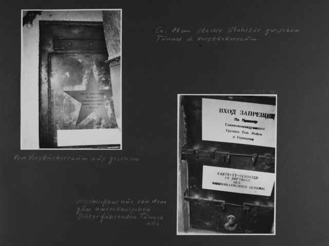 [handschriftliche Ergänzung: Ca. 10 cm starke Stahltür zwischen Tunnel u. Verstärkerraum.]  [Bild 1: Ausschnitt der oberen Ecke einer geschlossenen Stahltür. Auf ihr ist ein Stern zu erkennen, der mit kyrillischen Buchstaben, demnach vermutlich in Russisch, beschriftet ist.] [handschriftliche Ergänzung: Vom Verstärkerraum aus gesehen]  [Bild 2: An einer geschlossenen Tür mit zwei Querriegeln hängen zwei Schilder. Das obere ist mit kyrillischen Buchstaben vermutlich in Russischer Sprache beschriftet. Auf dem Schild darunter steht in Deutsch: Eintritt-verboten im Auftrage des kommandierenden General] [handschriftliche Ergänzung: verschließbar nur von dem zum amerikanischen Sektor führenden Tunnel aus.]