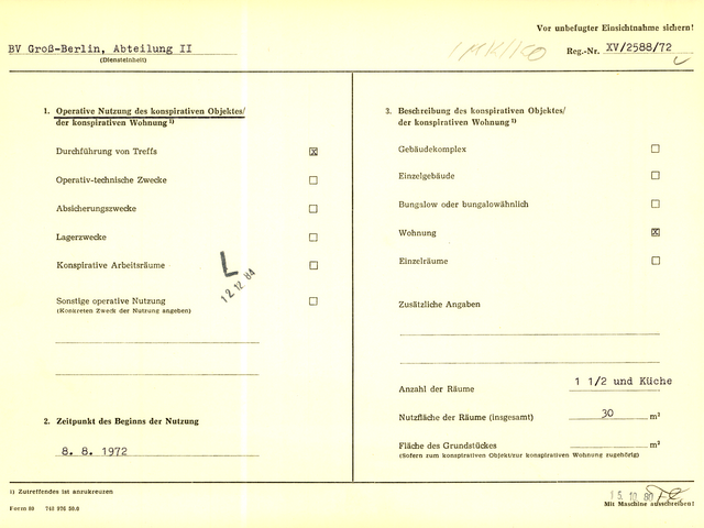 [Zu sehen ist das gelbe "Formblatt 80" im DIN A4 Format.]  Vor unbefugter Einsichtnahme sichern!  BV Groß-Berlin, Abteilung II (Diensteinheit)  [handschriftliche Ergänzung: IMK/KO]; Reg.-Nr. XV/ 2588/72  [manuell abgehakt]  1. Operative Nutzung des konspirativen Objektes/ der konspirativen Wohnung ^1) Durchführung von Treffs	x Operativ-technische Zwecke [Auslassung]	 Absicherungszwecke [Auslassung] Lagerzwecke [Auslassung] Konspirative Arbeitsräume [Auslassung]	 Sonstige operative Nutzung [Auslassung] (Konkreten Zweck der Nutzung angeben)  [Stempel: L] [Stempel: 12.12.84]  2. Zeitpunkt des Beginns der Nutzung 08.08.1972  3. Beschreibung des konspirativen Objektes/ der konspirativen Wohnung ^1)  Gebäudekomplex [Auslassung] Einzelgebäude [Auslassung] Bungalow oder bungalowähnlich [Auslassung] Wohnung x Einzelräume	[Auslassung] Zusätzliche Angaben [Auslassung]  Anzahl der Räume 1 1/2 und Küche Nutzfläche der Räume (insgesamt) 30 m^2 Fläche des Grundstückes [Auslassung] m^2 (Sofern zum konspirativen Objekt/zur konspirativen Wohnung zugehörig)  ^1) Zutreffendes Ist anzukreuzen   [Stempel: 15.10.80] [Kürzel: Fl.] Mit Maschine ausschreiben!