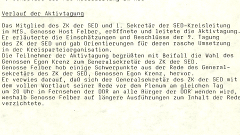 SED-Kreisleitng Büro des Sekretariats  Berlin, 20. Oktober 1989  Protokoll der Aktivtagung der Parteiorganisation im MfS am 18.10.1989  Die Aktivtagung fand zur Auswertung der 9. Tagung des ZK der SED statt. An ihr nahmen 169 Genossinnen und Genossen teil.  Beginn: 18.00 Uhr Ende: 18.30 Uhr  Teilnehmerkreis:  67 Mitglieder und Kandidaten der SED-Kreisleitung  21 Mitglieder und Kandidaten der KRK und der PKK  28 1. Sekretäre der PO und Sekretäre der von der Kreisleitung direkt angeleiteten GO bzw. deren Stellvertreter  21 Leiter der Diensteinheiten im MfS  24 Abteilungsleiter, stellv. Abteilungsleiter, Sektorenleiter und politische Mitarbeiter des Apparates der SED-Kreisleitung  5 Genossen der Schulleitung der Parteischule "Robert Mühlpforte"  3 Sekretäre der FDJ-Kreisleitung im MfS  Verlauf der Aktivtagung  Das Mitglied des ZK der SED und 1. Sekretär der SED-Kreisleitung im MfS, Genosse Host Felber, eröffnete und leitete die Aktivtagung. Er erläuterte die Einschätzungen und Beschlüsse der 9. Tagung des ZK der SED und gab Orientierungen für deren rasche Umsetzung in der Kreisparteiorganisation. Die Teilnehmer der Aktivtagung begrüßten mit Beifall die Wahl des Genossen Egon Krenz zum Generalsekretär des ZK der SED. Genosse Felber hob einige Schwerpunkte aus der Rede des Generalsekretärs des ZK der SED, Genossen Egon Krenz, hervor. Er verwies darauf, daß sich der Generalsekretär des ZK der SED mit dem vollen Wortlaut seiner Rede vor dem Plenum am gleichen Tag um 20 Uhr im Fernsehen der DDR an alle Bürger der DDR wenden wird, weshalb Genosse Felber auf längere Ausführungen zum Inhalt der Rede verzichtete.  Protokollant: [Unterschrift] M. Sommer Leiter des Büros Begriffe Abkürzungen Druckansicht  Verwandte Inhalte