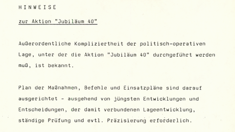 Hinweise zur Aktion "Jubiläum 40"   Außerordentliche Kompliziertheit der politisch-operativen Lage, unter der die Aktion "Jubiläum 40" durchgeführt werden muß, ist bekannt. Plan der Maßnahmen, Befehle und Einsatzpläne sind darauf ausgerichtet - ausgehend von jüngsten Entwicklungen und Entscheidungen, der damit verbundenen Lageentwicklung, ständige Prüfung und evtl. Präzisierung erforderlich. Besondere Beachtung und ständige Einschätzung erfordern       die Wirkungen der massiven Hetz- und Verleumdungskampagne des Gegners auf die Haltung/Verhalten der Menschen im Innern und daraus resultierende Gefahren der Durchführung von Gewalthandlungen u.a. Provokationen;      Entwicklung der innenpolitischen Situation, besonders durch Aktivitäten der feindlichen, oppositionellen Kräfte durch die zunehmende weitere Verschärfung der latenten und weiter wachsenden Unzufriedenheit, Verunsicherung in der Bevölkerung.  (In diesem Zusammenhang in Partei verbreitet Forderung, von Führung informiert zu werden.)