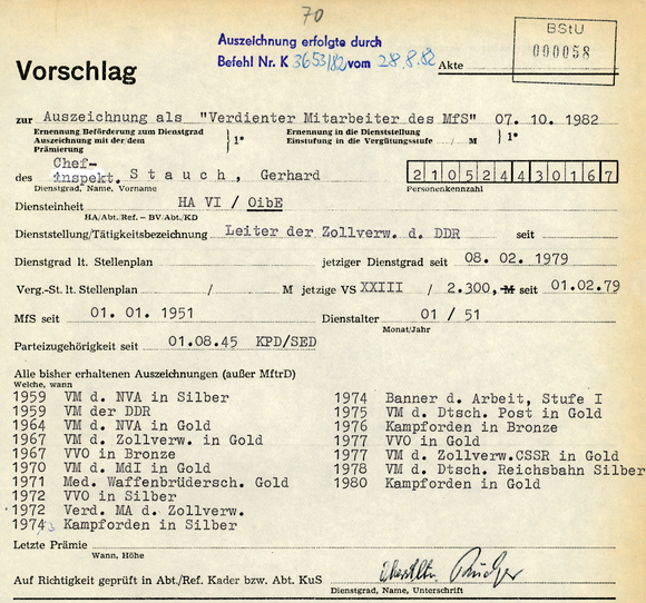 Vorschlag  [Stempel: Auszeichnung erfolgt durch den Befehl K [handschriftliche Ergänzung: 3653/82] vom [handschriftliche Ergänzung: 28.08.82]]  Akte  [Auslassung]  zur Auszeichnung als "Verdienter Mitarbeiter des MfS" 07.10.1982 Ernennung/ Beförderung zum Dienstgrad; Auszeichnung mit der/dem; Prämierung}1* Ernennung in die Dienststellung; Einstufung in die Vergütungsstufe [Auslassung] M }1*  des Chefinspekt. Stauch, Gerhard Dienstgrad, Name, Vorname  210524430167 Personenkennzahl  Diensteinheit HA VI / [unterstrichen: OibE] HA/Abt./Ref. — BV/Abt./KD  Dienststellung/Tätigkeitsbezeichnung Leiter der Zollverw. d. DDR seit [Auslassung] Dienstgrad lt. Stellenplan [Auslassung]; jetziger Dienstgrad seit 08.02.1979 Verg.-St. lt. Stellenplan [Auslassung] M; jetzige VS XXIII / 2.300,- M seit 01.02.1979		 MfS seit 01.01.1951; Dienstalter 01/51; Monat/Jahr	 Parteizugehörigkeit seit 01.08.45 KPD/SED  Alle bisher erhaltenen Auszeichnungen (außer MftrD) Welche, wann 1959 VM d. NVA in Silber 1959 VM der DDR 1964 VM d. NVA in Gold 1967 VM d. Zollverw. in Gold 1967 VVO in Bronze 1970 VM d. MdI in Gold 1971 Med. Waffenbrüdersch. Gold 1972 VVO in Silber 1972 Verd. MA d. Zollverw. 197[durchgestrichen: 4] [handschriftliche Ergänzung: 3] Kampforden in Silber 1974 Banner d. Arbeit, Stufe I 1975 VM d. Dtsch. Post in Gold 1976 Kampforden in Bronze 1977 VVO in Gold 1977 VM d. Zollverw.CSSR in Gold 1978 VM d. Dtsch. Reichsbahn Silber 1980 Kampforden in Gold  Letzte Prämie [Auslassung] Wann, Höhe Auf Richtigkeit geprüft in Abt./Ref. Kader bzw. Abt. KuS [Unterschrift: Oberstleutnant Rücker]; Dienstgrad, Name, Unterschrift  Begründung [Auslassung]  [Auslassung], den [Auslassung] Leiter [Unterschrift unleserlich]; Dienststellung, Dienstgrad, Unterschrift 	 1* Zutreffendes eintragen